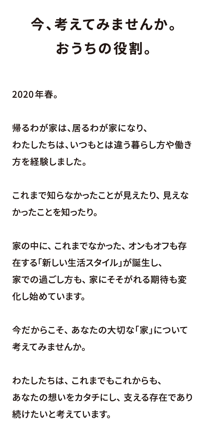 今、考えてみませんか。おうちの役割。2020年春。帰るわが家は、居るわが家になり、わたしたちは、いつもとは違う暮らし方や働き方を経験しました。 これまで知らなかったことが見えたり、 見えなかったことを知ったり。 家の中に、 これまでなかった、 オンもオフも存在する「新しい生活スタイル」が誕生し、家での過ごし方も、 家にそそがれる期待も変化し始めています。 今だからこそ、 あなたの大切な「家」について考えてみませんか。 わたしたちは、 これまでもこれからも、 あなたの想いをカタチにし、 支える存在であり続けたいと考えています